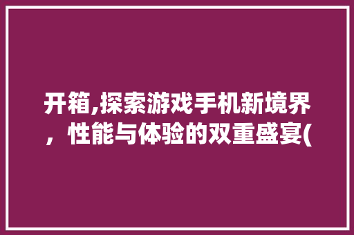 开箱,探索游戏手机新境界，性能与体验的双重盛宴(开箱游戏手机)