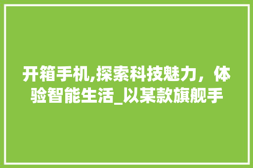 开箱手机,探索科技魅力，体验智能生活_以某款旗舰手机为例(开箱手机模型)