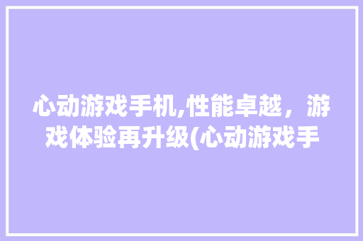 心动游戏手机,性能卓越，游戏体验再升级(心动游戏手机) 手机电脑