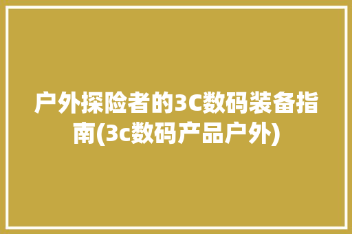 户外探险者的3C数码装备指南(3c数码产品户外) 旅游攻略