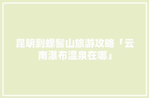 昆明到螺髻山旅游攻略「云南瀑布温泉在哪」 昆明到螺髻山旅游攻略「云南瀑布温泉在哪」 教育法律