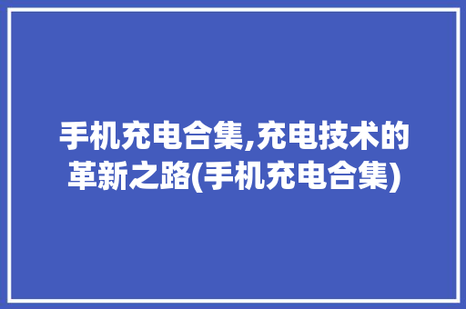 手机充电合集,充电技术的革新之路(手机充电合集)