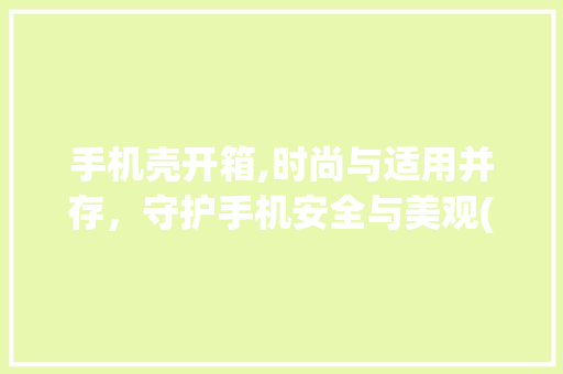手机壳开箱,时尚与适用并存，守护手机安全与美观(手机壳开箱 ) 健康母婴