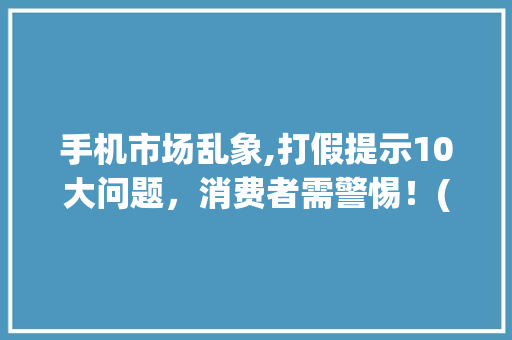 手机市场乱象,打假提示10大问题，消费者需警惕！(打假手机10) 美食菜谱