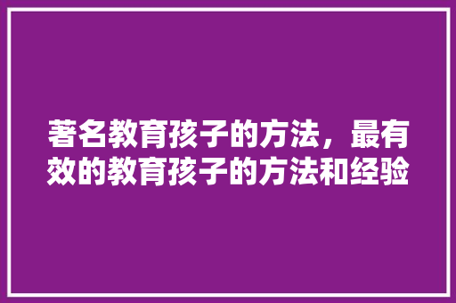 著名教育孩子的方法，最有效的教育孩子的方法和经验。 著名教育孩子的方法，最有效的教育孩子的方法和经验。 教育法律