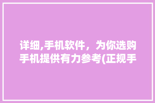 详细,手机软件，为你选购手机提供有力参考(正规手机软件)