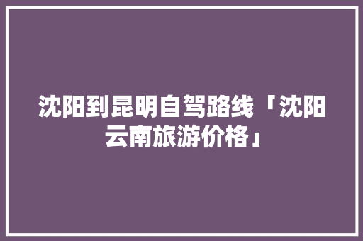 沈阳到昆明自驾路线「沈阳云南旅游价格」 沈阳到昆明自驾路线「沈阳云南旅游价格」 时尚穿搭