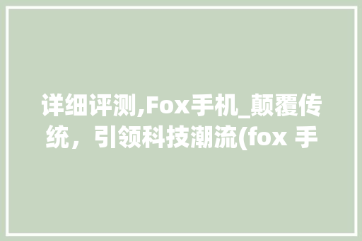 详细评测,Fox手机_颠覆传统，引领科技潮流(fox 手机)