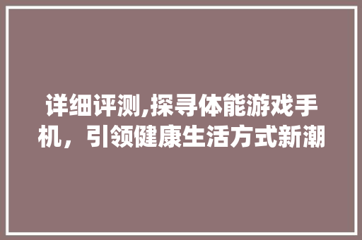 详细评测,探寻体能游戏手机，引领健康生活方式新潮流(体能游戏手机)