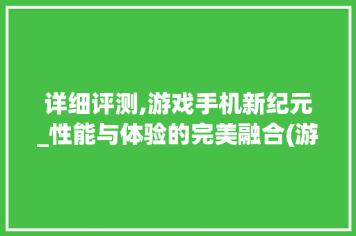详细评测,游戏手机新纪元_性能与体验的完美融合(游戏手机学生)