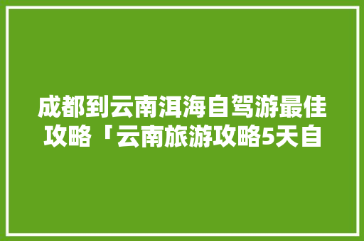 成都到云南洱海自驾游最佳攻略「云南旅游攻略5天自驾游」 成都到云南洱海自驾游最佳攻略「云南旅游攻略5天自驾游」 汽车常识