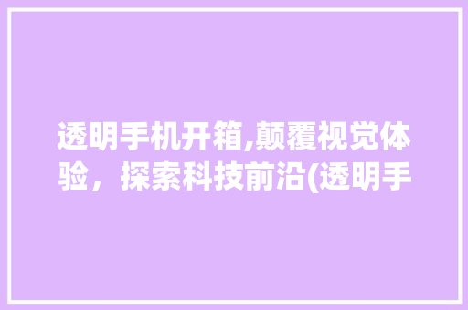 透明手机开箱,颠覆视觉体验，探索科技前沿(透明手机开箱)