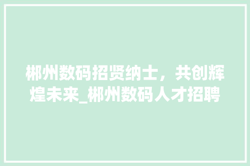 郴州数码招贤纳士，共创辉煌未来_郴州数码人才招聘计划(郴州数码招人信息) 汽车常识