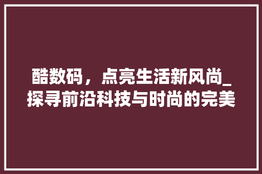酷数码，点亮生活新风尚_探寻前沿科技与时尚的完美融合(酷数码产品推荐语) 旅游攻略