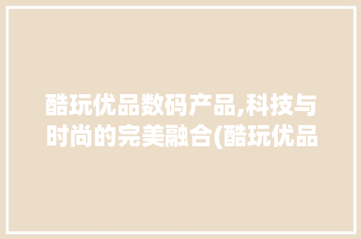 酷玩优品数码产品,科技与时尚的完美融合(酷玩优品数码产品) 健康母婴