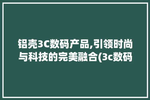 铝壳3C数码产品,引领时尚与科技的完美融合(3c数码产品铝壳)