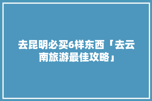 去昆明必买6样东西「去云南旅游最佳攻略」 去昆明必买6样东西「去云南旅游最佳攻略」 时尚穿搭