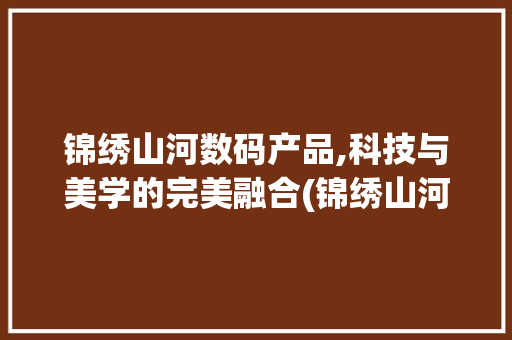 锦绣山河数码产品,科技与美学的完美融合(锦绣山河数码产品)