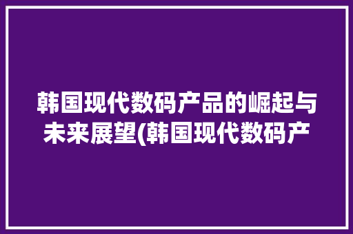韩国现代数码产品的崛起与未来展望(韩国现代数码产品)