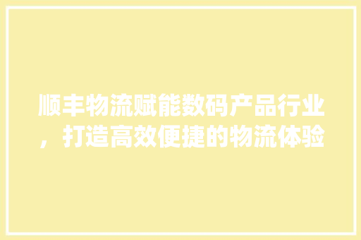 顺丰物流赋能数码产品行业，打造高效便捷的物流体验(顺丰选择数码产品)