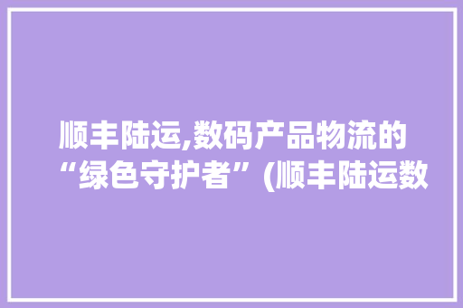 顺丰陆运,数码产品物流的“绿色守护者”(顺丰陆运数码产品)