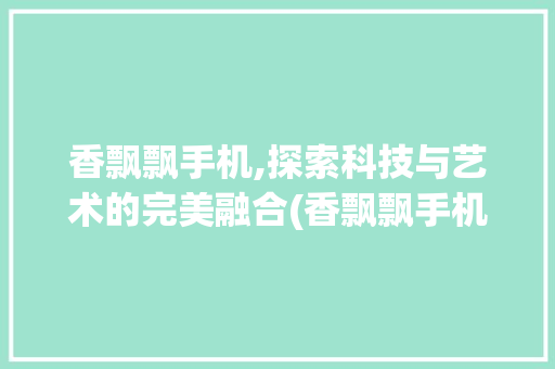 香飘飘手机,探索科技与艺术的完美融合(香飘飘手机图)