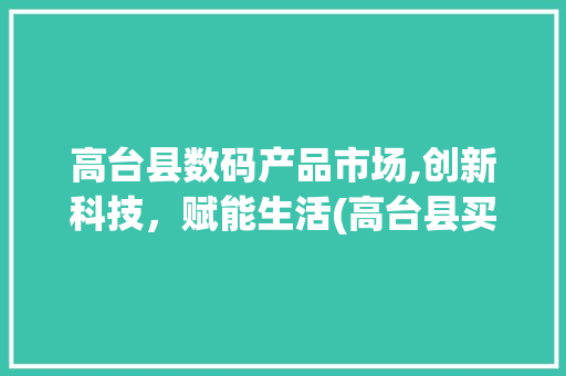 高台县数码产品市场,创新科技，赋能生活(高台县买数码产品)