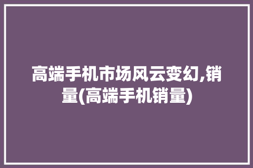 高端手机市场风云变幻,销量(高端手机销量)