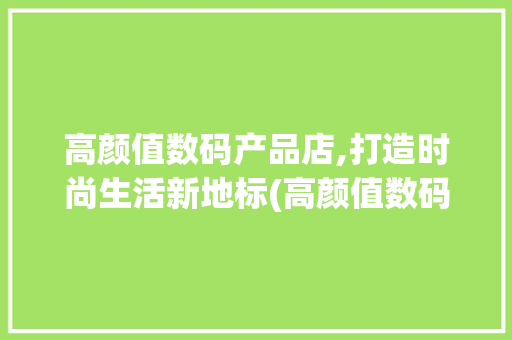 高颜值数码产品店,打造时尚生活新地标(高颜值数码产品店)