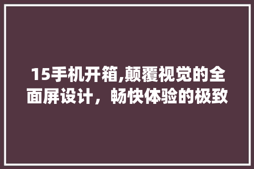 15手机开箱,颠覆视觉的全面屏设计，畅快体验的极致性能(15手机开箱)