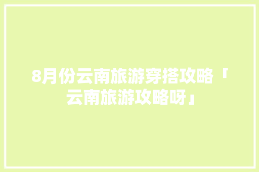 8月份云南旅游穿搭攻略「云南旅游攻略呀」 8月份云南旅游穿搭攻略「云南旅游攻略呀」 汽车常识
