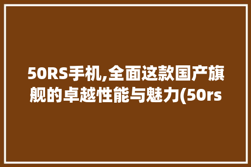 50RS手机,全面这款国产旗舰的卓越性能与魅力(50rs手机)