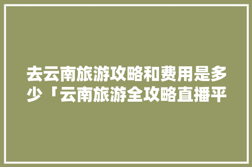 去云南旅游攻略和费用是多少「云南旅游全攻略直播平台有哪些」 去云南旅游攻略和费用是多少「云南旅游全攻略直播平台有哪些」 旅游攻略