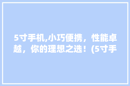 5寸手机,小巧便携，性能卓越，你的理想之选！(5寸手机推荐)