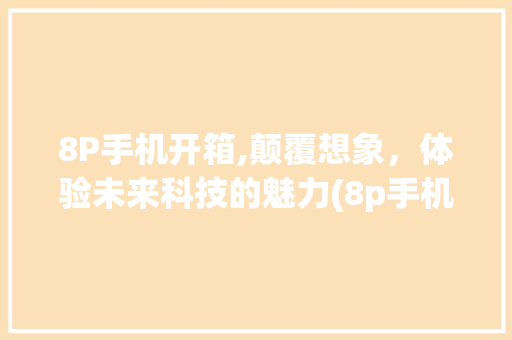 8P手机开箱,颠覆想象，体验未来科技的魅力(8p手机开箱)