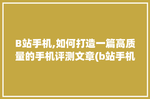 B站手机,如何打造一篇高质量的手机评测文章(b站手机up) 手机电脑