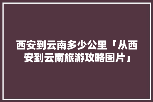 西安到云南多少公里「从西安到云南旅游攻略图片」 西安到云南多少公里「从西安到云南旅游攻略图片」 时尚穿搭