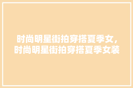时尚明星街拍穿搭夏季女，时尚明星街拍穿搭夏季女装。 时尚明星街拍穿搭夏季女，时尚明星街拍穿搭夏季女装。 时尚穿搭