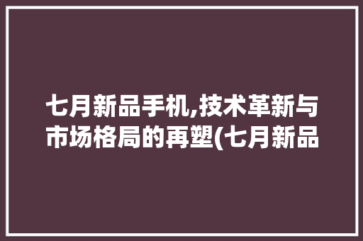 七月新品手机,技术革新与市场格局的再塑(七月新品手机)