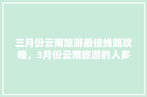 三月份云南旅游最佳线路攻略，3月份云南旅游的人多吗「云南旅游安全攻略最新」 三月份云南旅游最佳线路攻略，3月份云南旅游的人多吗「云南旅游安全攻略最新」 旅游攻略