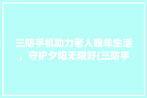 三防手机助力老人晚年生活，守护夕阳无限好(三防手机老人)