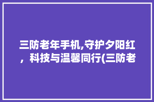 三防老年手机,守护夕阳红，科技与温馨同行(三防老年手机)