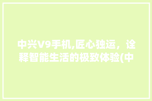 中兴V9手机,匠心独运，诠释智能生活的极致体验(中兴手机v9)