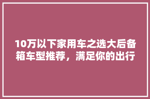 10万以下家用车之选大后备箱车型推荐，满足你的出行需求 汽车常识