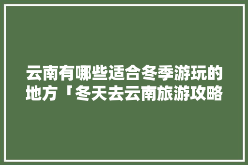 云南有哪些适合冬季游玩的地方「冬天去云南旅游攻略路线图」 云南有哪些适合冬季游玩的地方「冬天去云南旅游攻略路线图」 手机电脑