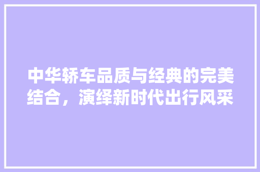 中华轿车品质与经典的完美结合，演绎新时代出行风采