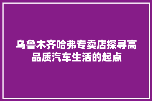 乌鲁木齐哈弗专卖店探寻高品质汽车生活的起点 汽车常识