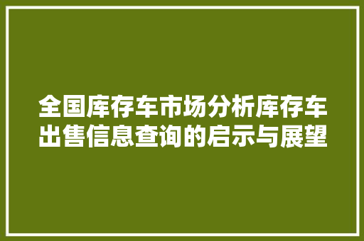 全国库存车市场分析库存车出售信息查询的启示与展望