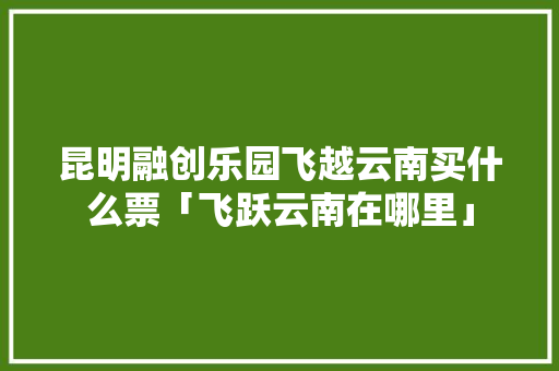 昆明融创乐园飞越云南买什么票「飞跃云南在哪里」 昆明融创乐园飞越云南买什么票「飞跃云南在哪里」 健康母婴
