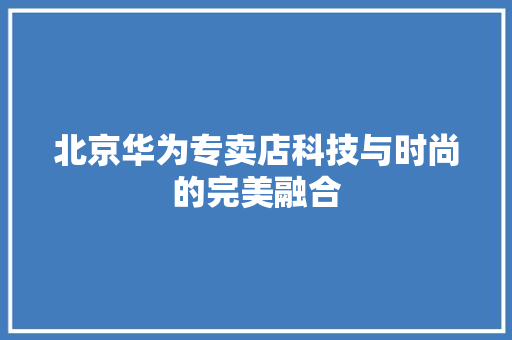 北京华为专卖店科技与时尚的完美融合
